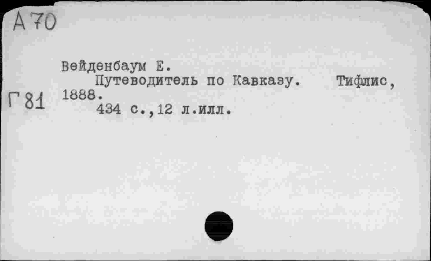 ﻿А 70
Вейденбаум Е.
Путеводитель по Кавказу.
Р 24 1888.
°-1-	434 с., 12 л .илл.
Тифлис,